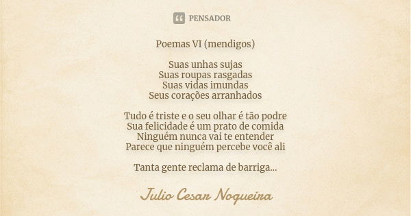 Poemas VI (mendigos) Suas unhas sujas Suas roupas rasgadas Suas vidas imundas Seus corações arranhados Tudo é triste e o seu olhar é tão podre Sua felicidade é ... Frase de Julio Cesar Nogueira.