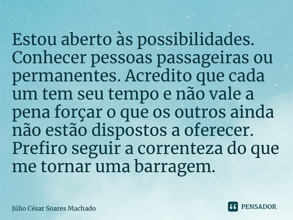 ⁠Estou aberto às possibilidades. Conhecer pessoas passageiras ou permanentes. Acredito que cada um tem seu tempo e não vale a pena forçar o que os outros ainda ... Frase de Júlio César Soares Machado.