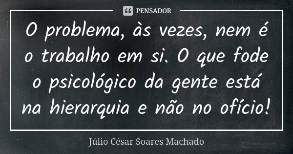 ⁠O problema, às vezes, nem é o trabalho em si. O que fode o psicológico da gente está na hierarquia e não no ofício!... Frase de Júlio César Soares Machado.