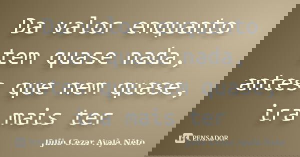 Da valor enquanto tem quase nada, antes que nem quase, ira mais ter... Frase de Julio Cezar Ayala Neto.
