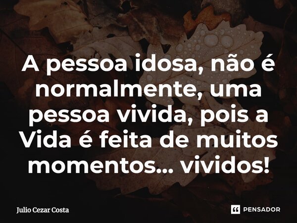 A pessoa idosa, não é normalmente, uma pessoa vivida, pois a Vida é feita de muitos momentos... vividos!... Frase de Julio Cezar Costa.