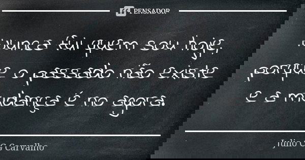 Nunca fui quem sou hoje, porque o passado não existe e a mudança é no agora.... Frase de Julio CG Carvalho.