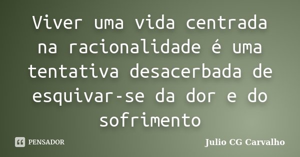 Viver uma vida centrada na racionalidade é uma tentativa desacerbada de esquivar-se da dor e do sofrimento... Frase de Julio CG Carvalho.