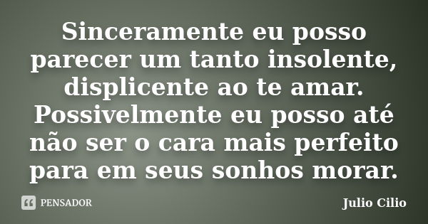 Sinceramente eu posso parecer um tanto insolente, displicente ao te amar. Possivelmente eu posso até não ser o cara mais perfeito para em seus sonhos morar.... Frase de Julio Cilio.