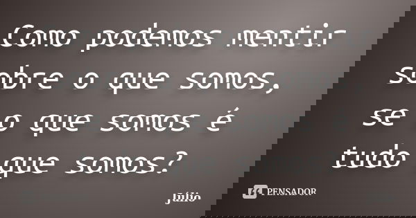 Como podemos mentir sobre o que somos, se o que somos é tudo que somos?... Frase de Julio.