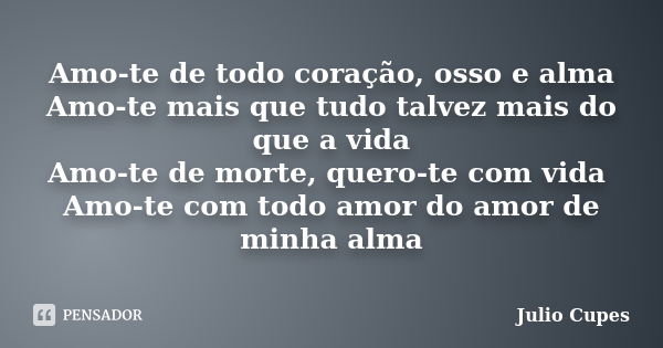 Amo-te de todo coração, osso e alma Amo-te mais que tudo talvez mais do que a vida Amo-te de morte, quero-te com vida Amo-te com todo amor do amor de minha alma... Frase de Julio Cupes.