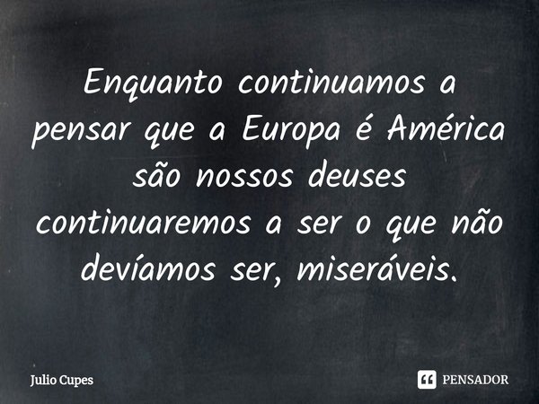 ⁠Enquanto continuamos a pensar que a Europa é América são nossos deuses continuaremos a ser o que não devíamos ser, miseráveis.... Frase de Julio Cupes.