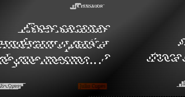 Esses sacanas venderam o país a troca de que mesmo...?... Frase de Julio Cupes.