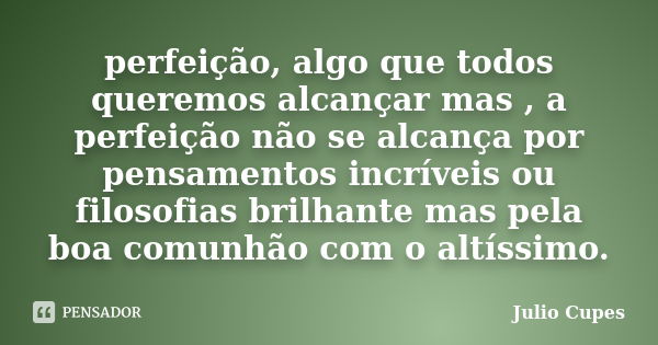 perfeição, algo que todos queremos alcançar mas , a perfeição não se alcança por pensamentos incríveis ou filosofias brilhante mas pela boa comunhão com o altís... Frase de Julio Cupes.