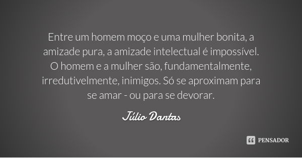 Entre um homem moço e uma mulher bonita, a amizade pura, a amizade intelectual é impossível. O homem e a mulher são, fundamentalmente, irredutivelmente, inimigo... Frase de Júlio Dantas.