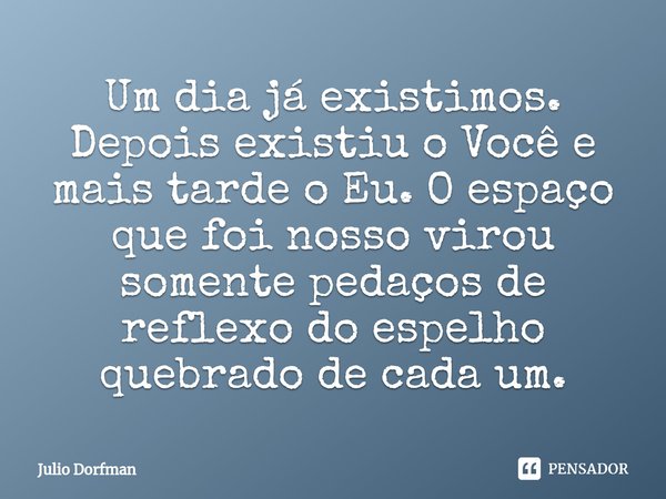 Um dia já existimos. Depois existiu o Você e mais tarde o Eu⁠. O espaço que foi nosso virou somente pedaços de reflexo do espelho quebrado de cada um.... Frase de Julio Dorfman.