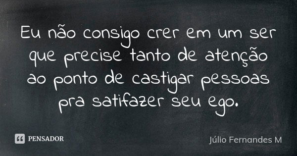 Eu não consigo crer em um ser que precise tanto de atenção ao ponto de castigar pessoas pra satifazer seu ego.... Frase de Júlio Fernandes M.