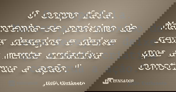 O corpo fala. Mantenha-se próximo de seus desejos e deixe que a mente criativa construa a ação."... Frase de Julio Furlaneto.