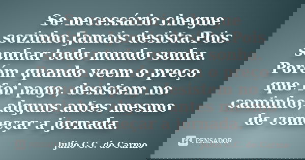 Se necessário chegue sozinho.Jamais desista.Pois sonhar todo mundo sonha. Porém quando veem o preço que foi pago, desistem no caminho, alguns antes mesmo de com... Frase de Julio G.C do Carmo.