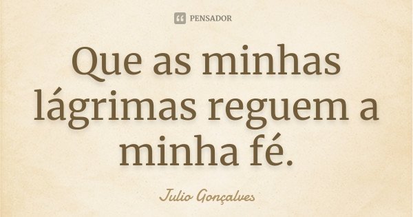 Que as minhas lágrimas reguem a minha fé.... Frase de Julio Gonçalves.