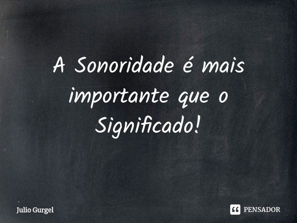 ⁠A Sonoridade é mais importante que o Significado!... Frase de Julio Gurgel.