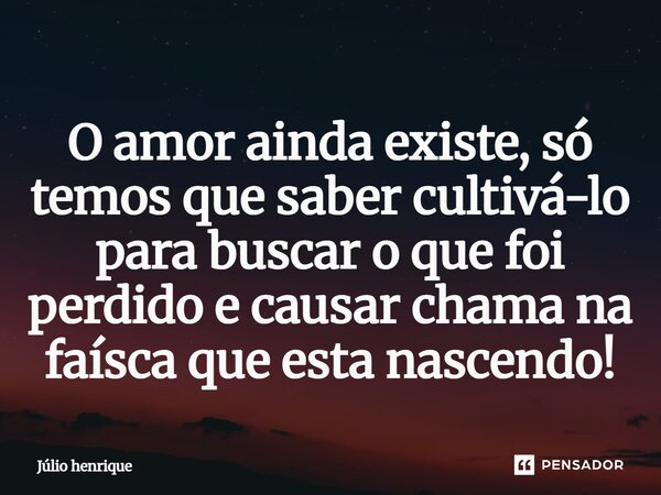 O amor ainda existe, só temos que saber cultivá-lo para buscar o que foi perdido e causar chama na faísca que esta nascendo!... Frase de Júlio henrique.