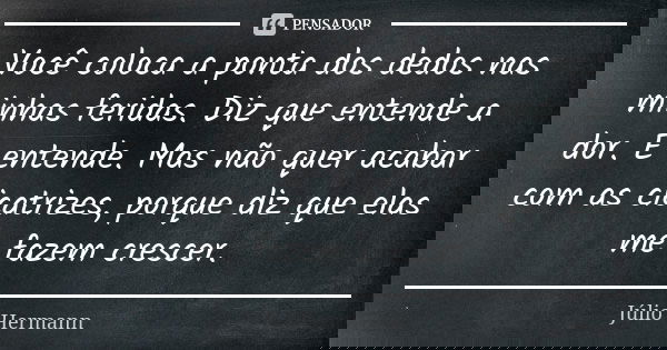 Você coloca a ponta dos dedos nas minhas feridas. Diz que entende a dor. E entende. Mas não quer acabar com as cicatrizes, porque diz que elas me fazem crescer.... Frase de Júlio Hermann.