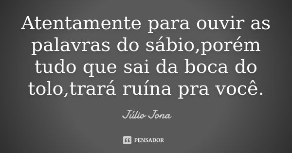 Atentamente para ouvir as palavras do sábio,porém tudo que sai da boca do tolo,trará ruína pra você.... Frase de Júlio Jona.