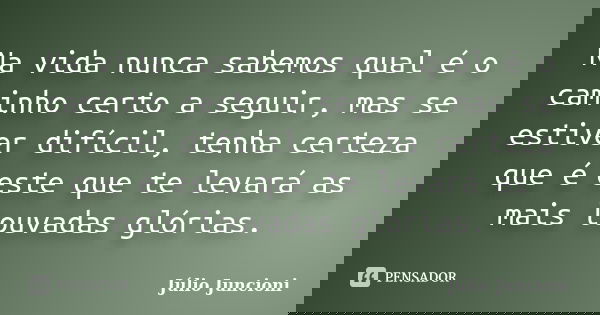 Na vida nunca sabemos qual é o caminho certo a seguir, mas se estiver difícil, tenha certeza que é este que te levará as mais louvadas glórias.... Frase de Julio Juncioni.