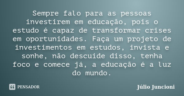 Sempre falo para as pessoas investirem em educação, pois o estudo é capaz de transformar crises em oportunidades. Faça um projeto de investimentos em estudos, i... Frase de Julio Juncioni.