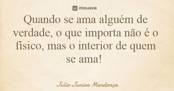 Quando se ama alguém de verdade, o que importa não é o físico, mas o interior de quem se ama!... Frase de Julio Junior Mendonça.