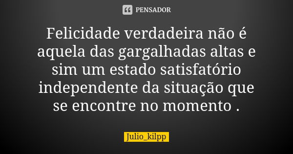 Felicidade verdadeira não é aquela das gargalhadas altas e sim um estado satisfatório independente da situação que se encontre no momento .... Frase de Julio_kilpp.