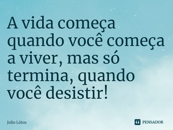 ⁠A vida começa quando você começa a viver, mas só termina, quando você desistir!... Frase de Julio Lótus.