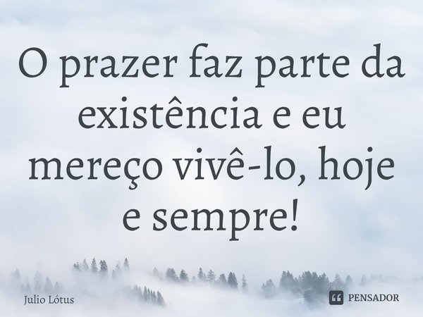 ⁠O prazer faz parte da existência e eu mereço vivê-lo, hoje e sempre!... Frase de Julio Lótus.