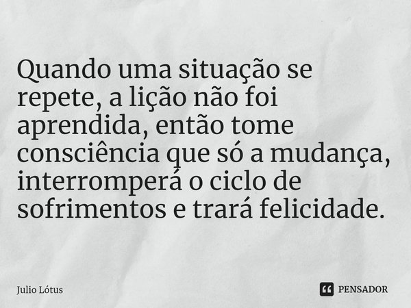 ⁠Quando uma situação se repete, a lição não foi aprendida, então tome consciência que só a mudança, interromperá o ciclo de sofrimentos e trará felicidade.... Frase de Julio Lótus.