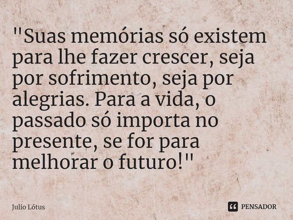 ⁠"Suas memórias só existem para lhe fazer crescer, seja por sofrimento, seja por alegrias. Para a vida, o passado só importa no presente, se for para melho... Frase de Julio Lótus.