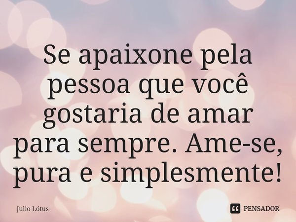 ⁠Se apaixone pela pessoa que você gostaria de amar para sempre. Ame-se, pura e simplesmente!... Frase de Julio Lótus.