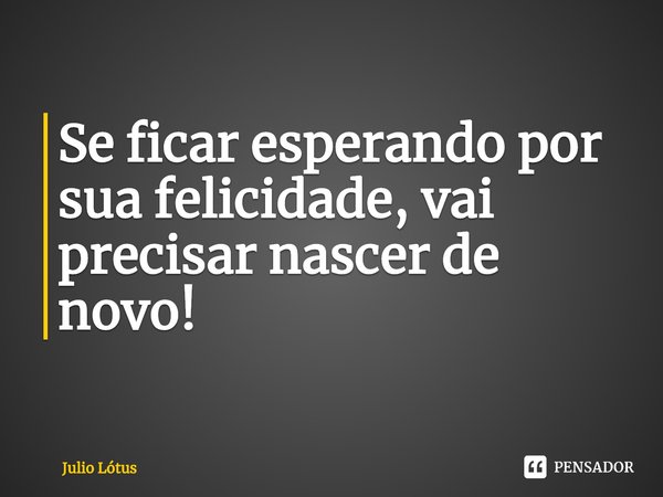 ⁠Se ficar esperando por sua felicidade, vai precisar nascer de novo!... Frase de Julio Lótus.