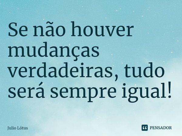 Se não houver mudanças verdadeiras, tudo será sempre igual!... Frase de Julio Lótus.