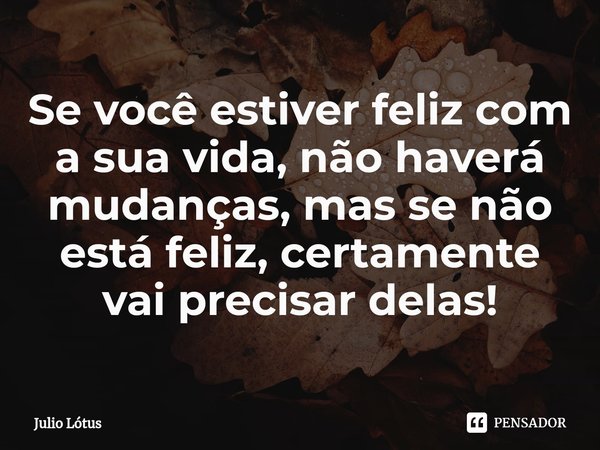 ⁠Se você estiver feliz com a sua vida, não haverá mudanças, mas se não está feliz, certamente vai precisar delas!... Frase de Julio Lótus.