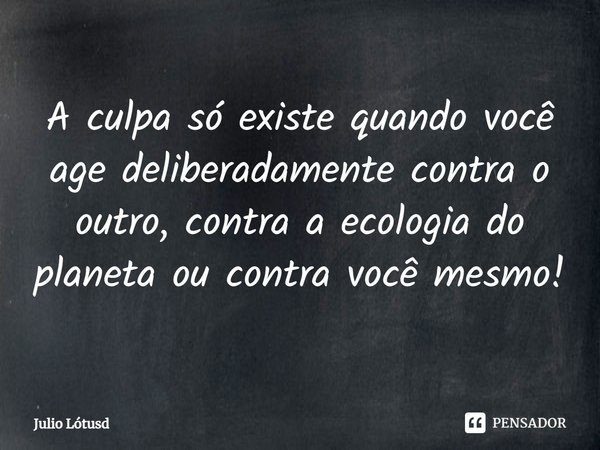 ⁠A culpa só existe quando você age deliberadamente contra o outro, contra a ecologia do planeta ou contra você mesmo!... Frase de Julio Lótusd.