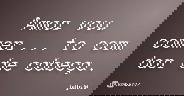 Amor vou comer... to com dor de cabeça.... Frase de Júlio M..
