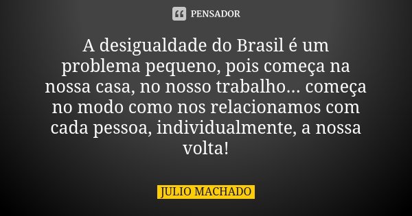 A desigualdade do Brasil é um problema pequeno, pois começa na nossa casa, no nosso trabalho... começa no modo como nos relacionamos com cada pessoa, individual... Frase de Julio Machado.