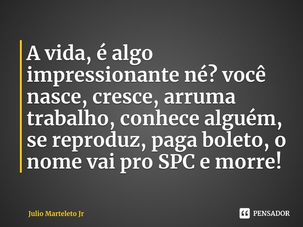 A vida, é algo impressionante né? você nasce, cresce, arruma trabalho, conhece alguém, se reproduz, paga boleto, o nome vai pro SPC e morre!... Frase de Julio Marteleto Jr.