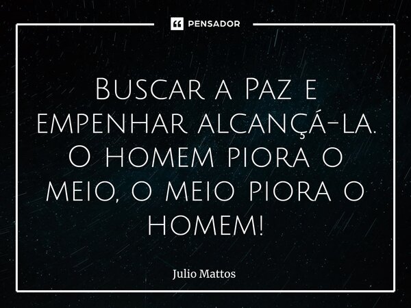 Buscar a Paz e empenhar alcançá-la. O homem piora o meio, o meio piora o homem!... Frase de Julio Mattos.