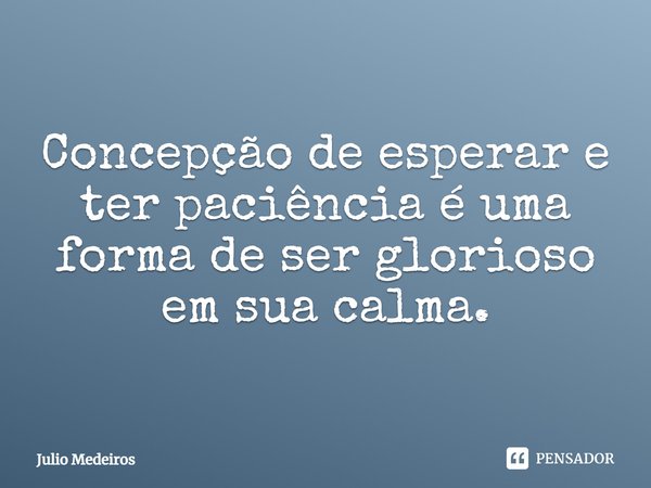 Concepção de esperar e ter paciência é uma forma de ser glorioso em sua calma.... Frase de Julio Medeiros.