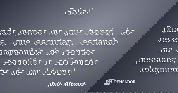 Fala! Quando penso no que terei, às vezes, que escutar, estando na companhia de certas pessoas, escolho o silencio eloquente de um livro!... Frase de Julio Miranda.