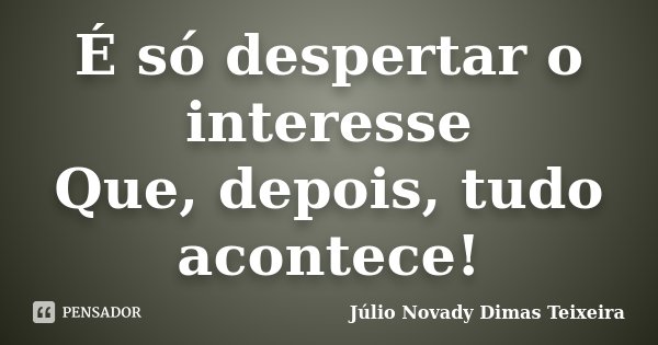 É só despertar o interesse Que, depois, tudo acontece!... Frase de Júlio Novady Dimas Teixeira.