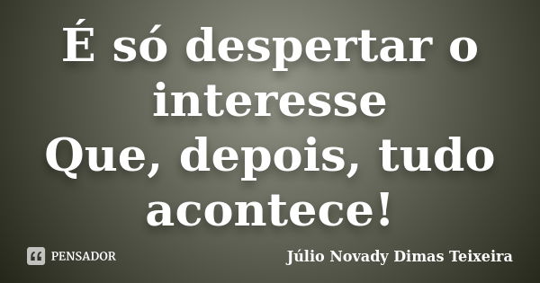 É só despertar o interesse Que, depois, tudo acontece!... Frase de Júlio Novady Dimas Teixeira.