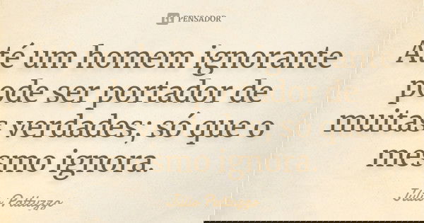 Até um homem ignorante pode ser portador de muitas verdades; só que o mesmo ignora.... Frase de Júlio Pattuzzo.