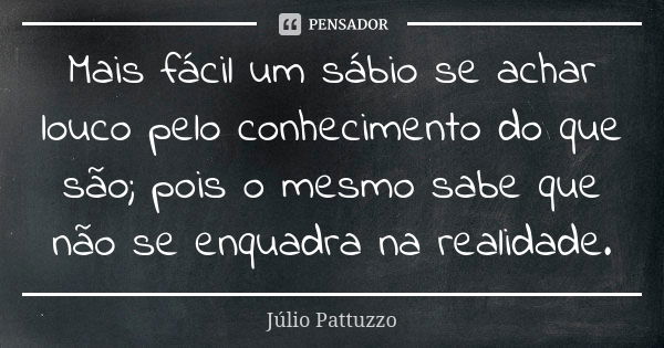 Mais fácil um sábio se achar louco pelo conhecimento do que são; pois o mesmo sabe que não se enquadra na realidade.... Frase de Júlio Pattuzzo.