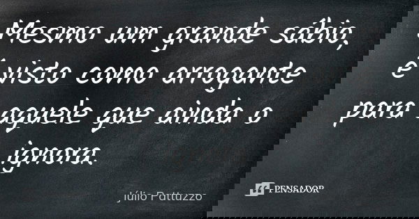 Mesmo um grande sábio, é visto como arrogante para aquele que ainda o ignora.... Frase de Júlio Pattuzzo.