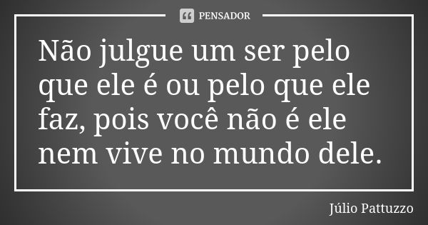 Não julgue um ser pelo que ele é ou pelo que ele faz, pois você não é ele nem vive no mundo dele.... Frase de Júlio Pattuzzo.