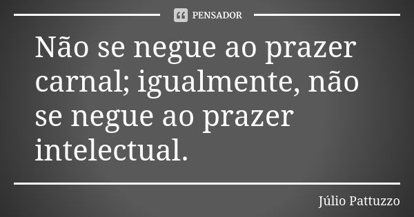 Não se negue ao prazer carnal; igualmente, não se negue ao prazer intelectual.... Frase de Júlio Pattuzzo.