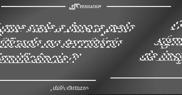 O que vale a busca pelo significado no território da insignificância?!... Frase de Júlio Pattuzzo.